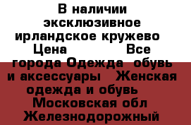 В наличии эксклюзивное ирландское кружево › Цена ­ 38 000 - Все города Одежда, обувь и аксессуары » Женская одежда и обувь   . Московская обл.,Железнодорожный г.